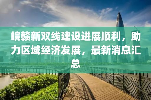 皖贛新雙線建設進展順利，助力區(qū)域經(jīng)濟發(fā)展，最新消息匯總