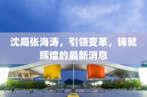 沈局張海濤，引領(lǐng)變革，鑄就輝煌的最新消息