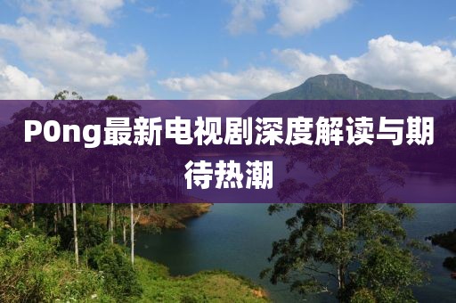 P0ng最新電視劇深度解讀與期待熱潮