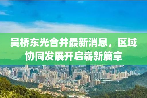 吳橋東光合并最新消息，區(qū)域協(xié)同發(fā)展開啟嶄新篇章