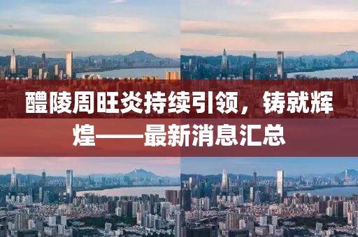 醴陵周旺炎持續(xù)引領(lǐng)，鑄就輝煌——最新消息匯總