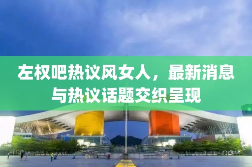 左權(quán)吧熱議風(fēng)女人，最新消息與熱議話題交織呈現(xiàn)