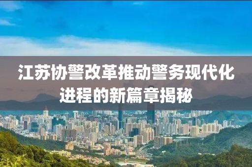 江蘇協(xié)警改革推動(dòng)警務(wù)現(xiàn)代化進(jìn)程的新篇章揭秘