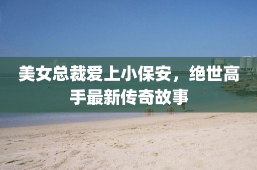 美女總裁愛上小保安，絕世高手最新傳奇故事