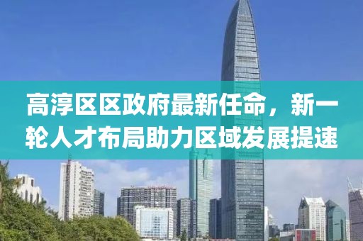 高淳區(qū)區(qū)政府最新任命，新一輪人才布局助力區(qū)域發(fā)展提速