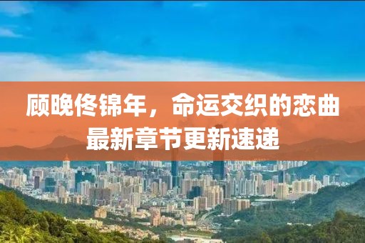 顧晚佟錦年，命運(yùn)交織的戀曲最新章節(jié)更新速遞