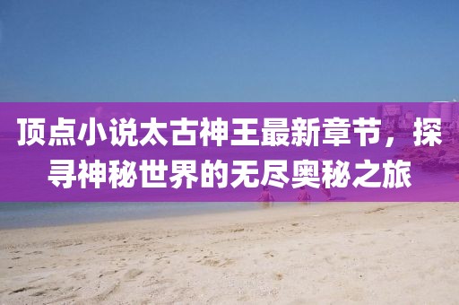 頂點(diǎn)小說太古神王最新章節(jié)，探尋神秘世界的無盡奧秘之旅