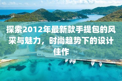 探索2012年最新款手提包的風(fēng)采與魅力，時(shí)尚趨勢下的設(shè)計(jì)佳作