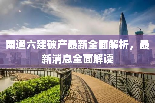 南通六建破產(chǎn)最新全面解析，最新消息全面解讀