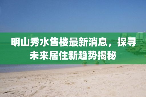 明山秀水售樓最新消息，探尋未來居住新趨勢揭秘