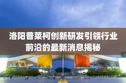洛陽(yáng)普萊柯創(chuàng)新研發(fā)引領(lǐng)行業(yè)前沿的最新消息揭秘