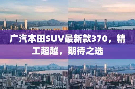 廣汽本田SUV最新款370，精工超越，期待之選