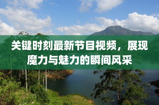 關(guān)鍵時刻最新節(jié)目視頻，展現(xiàn)魔力與魅力的瞬間風(fēng)采