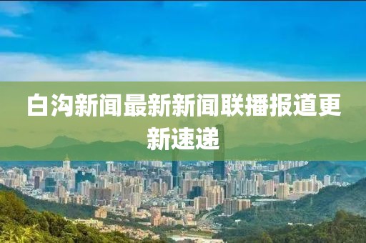 白溝新聞最新新聞聯(lián)播報道更新速遞