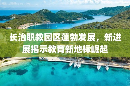 長(zhǎng)治職教園區(qū)蓬勃發(fā)展，新進(jìn)展揭示教育新地標(biāo)崛起