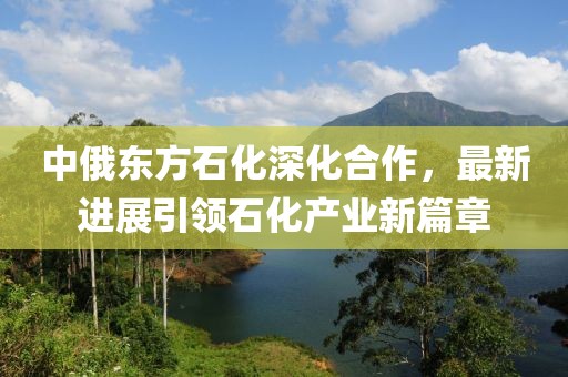 中俄東方石化深化合作，最新進(jìn)展引領(lǐng)石化產(chǎn)業(yè)新篇章