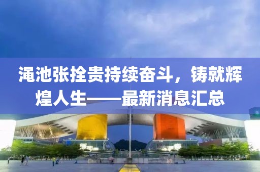 澠池張拴貴持續(xù)奮斗，鑄就輝煌人生——最新消息匯總