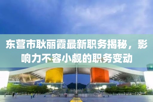 東營市耿麗霞最新職務(wù)揭秘，影響力不容小覷的職務(wù)變動(dòng)