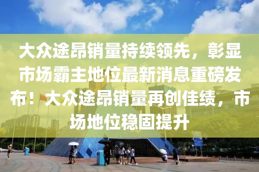 大眾途昂銷量持續(xù)領(lǐng)先，彰顯市場霸主地位最新消息重磅發(fā)布！大眾途昂銷量再創(chuàng)佳績，市場地位穩(wěn)固提升