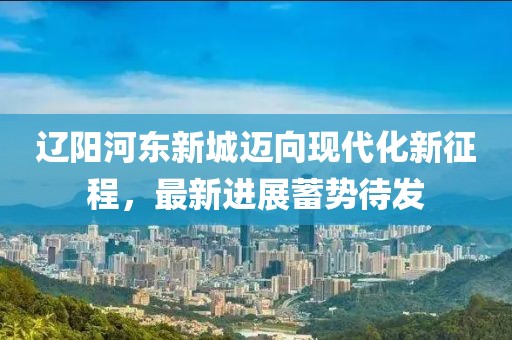遼陽河?xùn)|新城邁向現(xiàn)代化新征程，最新進(jìn)展蓄勢(shì)待發(fā)