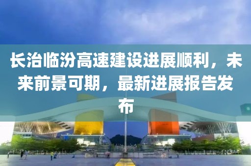 長(zhǎng)治臨汾高速建設(shè)進(jìn)展順利，未來(lái)前景可期，最新進(jìn)展報(bào)告發(fā)布