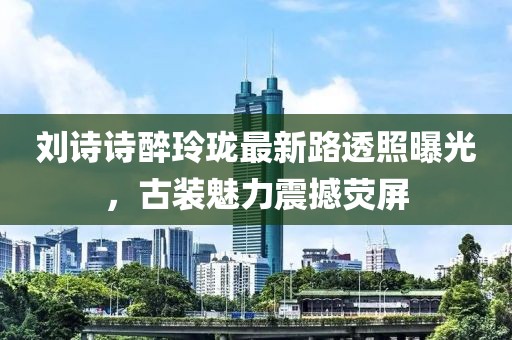 劉詩詩醉玲瓏最新路透照曝光，古裝魅力震撼熒屏