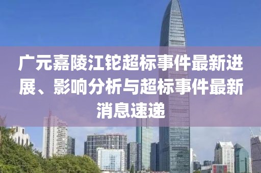 廣元嘉陵江鉈超標事件最新進展、影響分析與超標事件最新消息速遞