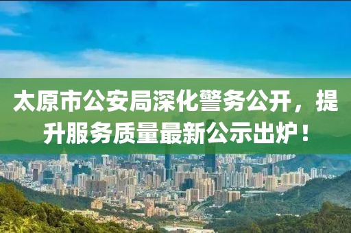 太原市公安局深化警務公開，提升服務質(zhì)量最新公示出爐！