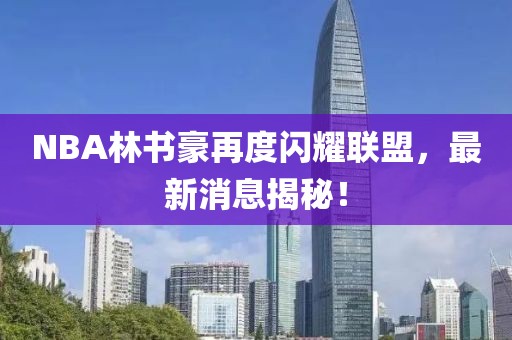 NBA林書豪再度閃耀聯(lián)盟，最新消息揭秘！