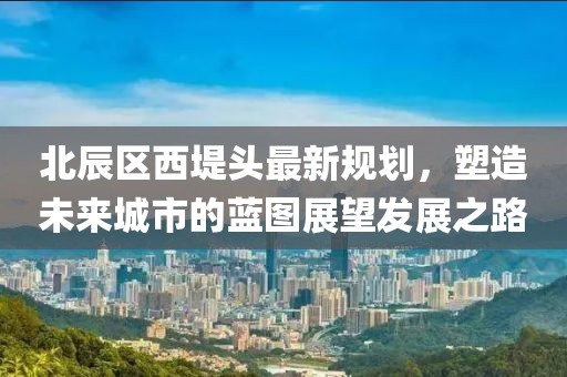 北辰區(qū)西堤頭最新規(guī)劃，塑造未來城市的藍(lán)圖展望發(fā)展之路
