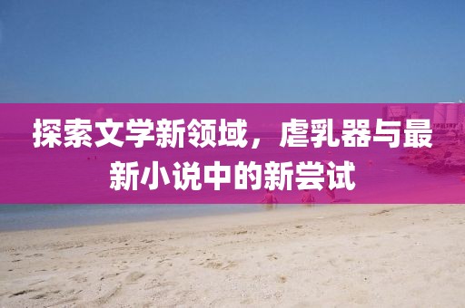 探索文學(xué)新領(lǐng)域，虐乳器與最新小說(shuō)中的新嘗試