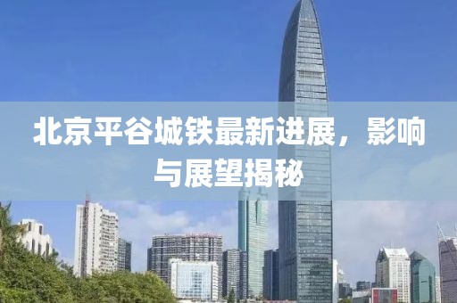 北京平谷城鐵最新進(jìn)展，影響與展望揭秘