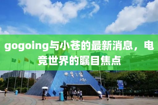 gogoing與小蒼的最新消息，電競(jìng)世界的矚目焦點(diǎn)