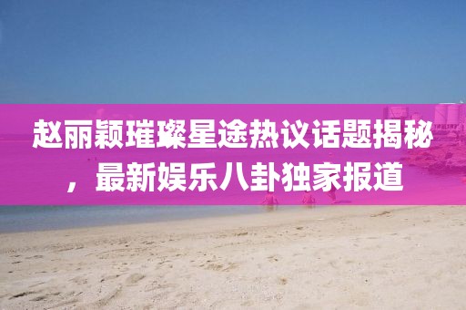 趙麗穎璀璨星途熱議話題揭秘，最新娛樂(lè)八卦獨(dú)家報(bào)道