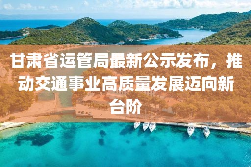 甘肅省運管局最新公示發(fā)布，推動交通事業(yè)高質(zhì)量發(fā)展邁向新臺階