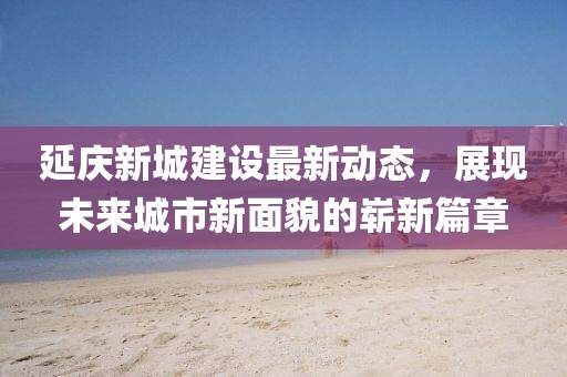 延慶新城建設(shè)最新動態(tài)，展現(xiàn)未來城市新面貌的嶄新篇章