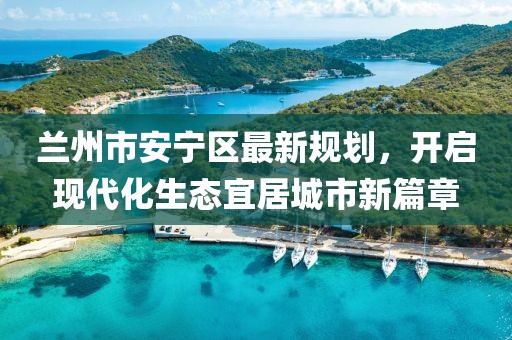 蘭州市安寧區(qū)最新規(guī)劃，開啟現(xiàn)代化生態(tài)宜居城市新篇章