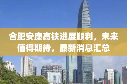 合肥安康高鐵進展順利，未來值得期待，最新消息匯總