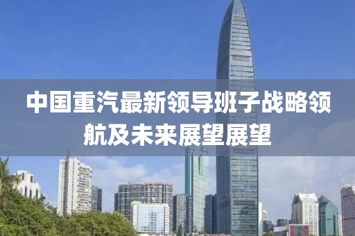 中國(guó)重汽最新領(lǐng)導(dǎo)班子戰(zhàn)略領(lǐng)航及未來展望展望