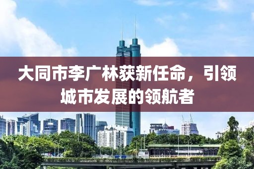 大同市李廣林獲新任命，引領(lǐng)城市發(fā)展的領(lǐng)航者