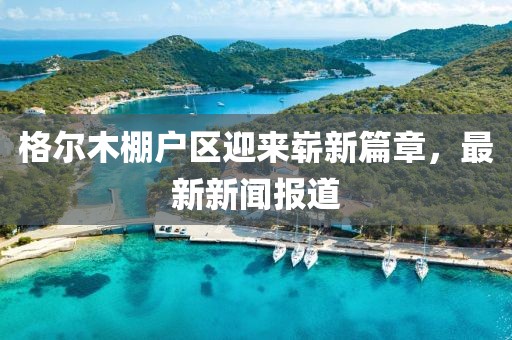 格爾木棚戶區(qū)迎來嶄新篇章，最新新聞報道