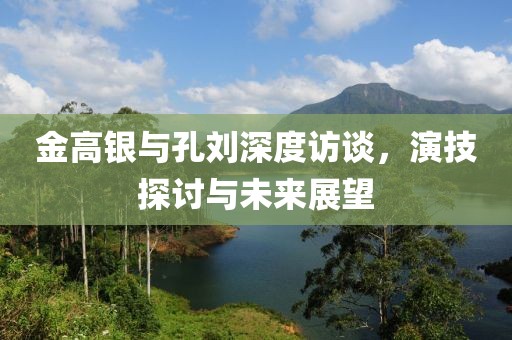 金高銀與孔劉深度訪談，演技探討與未來展望