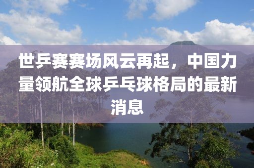 世乒賽賽場(chǎng)風(fēng)云再起，中國(guó)力量領(lǐng)航全球乒乓球格局的最新消息