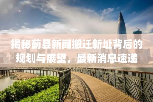 揭秘薊縣新聞搬遷新址背后的規(guī)劃與展望，最新消息速遞