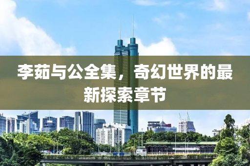 李茹與公全集，奇幻世界的最新探索章節(jié)