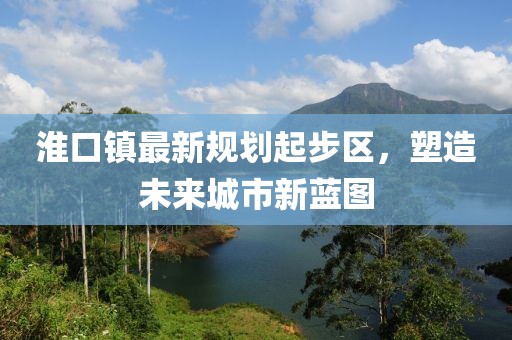 淮口鎮(zhèn)最新規(guī)劃起步區(qū)，塑造未來城市新藍(lán)圖