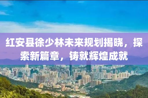 紅安縣徐少林未來(lái)規(guī)劃揭曉，探索新篇章，鑄就輝煌成就