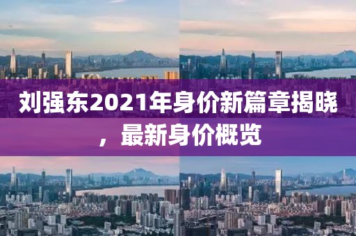劉強東2021年身價新篇章揭曉，最新身價概覽