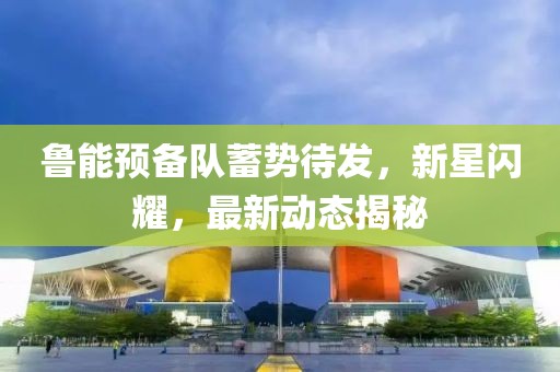 魯能預備隊蓄勢待發(fā)，新星閃耀，最新動態(tài)揭秘