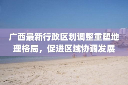 廣西最新行政區(qū)劃調(diào)整重塑地理格局，促進(jìn)區(qū)域協(xié)調(diào)發(fā)展